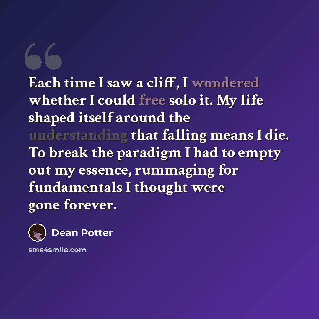 “Each time I saw a cliff, I wondered whether I could free solo it. My life shaped itself around the understanding that falling means I die. To break the paradigm I had to empty out my essence, rummaging for fundamentals I thought were gone forever.” quote by Dean Potter