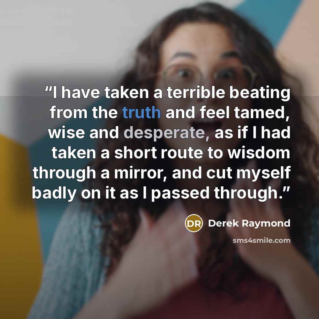 “I have taken a terrible beating from the truth and feel tamed, wise and desperate, as if I had taken a short route to wisdom through a mirror, and cut myself badly on it as I passed through.” quote by Derek Raymond