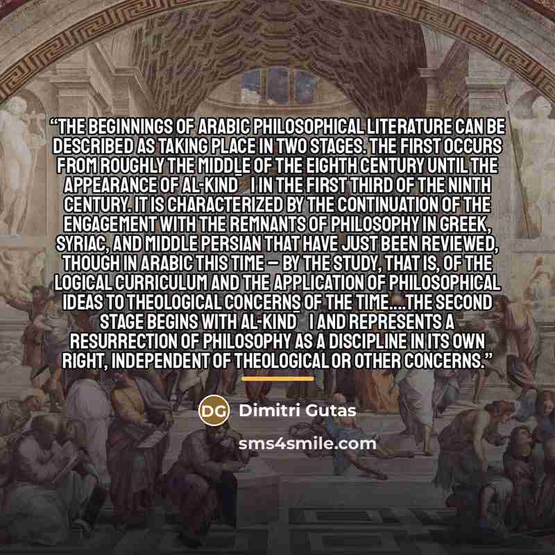 “The beginnings of Arabic philosophical literature can be described as taking place in two stages. The first occurs from roughly the middle of the eighth century until the appearance of al-Kind¯ı in the first third of the ninth century. It is characterized by the continuation of the engagement with…” quote by Dimitri Gutas