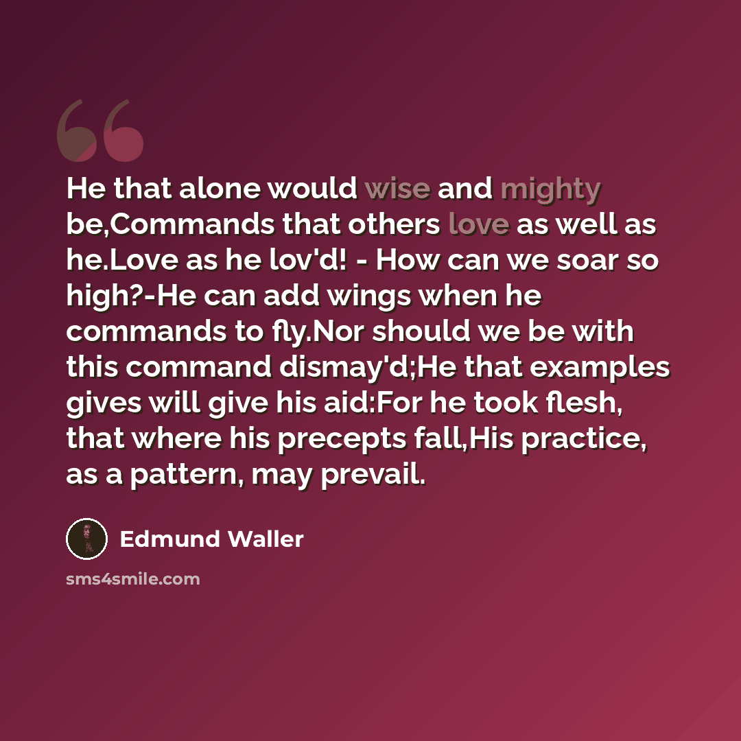 “He that alone would wise and mighty be,Commands that others love as well as he.Love as he lov'd! - How can we soar so high?-He can add wings when he commands to fly.Nor should we be with this command dismay'd;He that examples gives will give his aid:For he took flesh, that where his precepts…” quote by Edmund Waller
