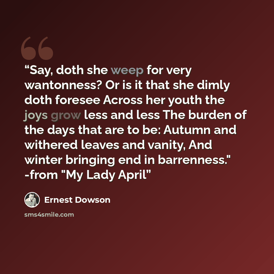 “Say, doth she weep for very wantonness? Or is it that she dimly doth foresee Across her youth the joys grow less and less The burden of the days that are to be: Autumn and withered leaves and vanity, And winter bringing end in barrenness." -from "My Lady April” quote by Ernest Dowson