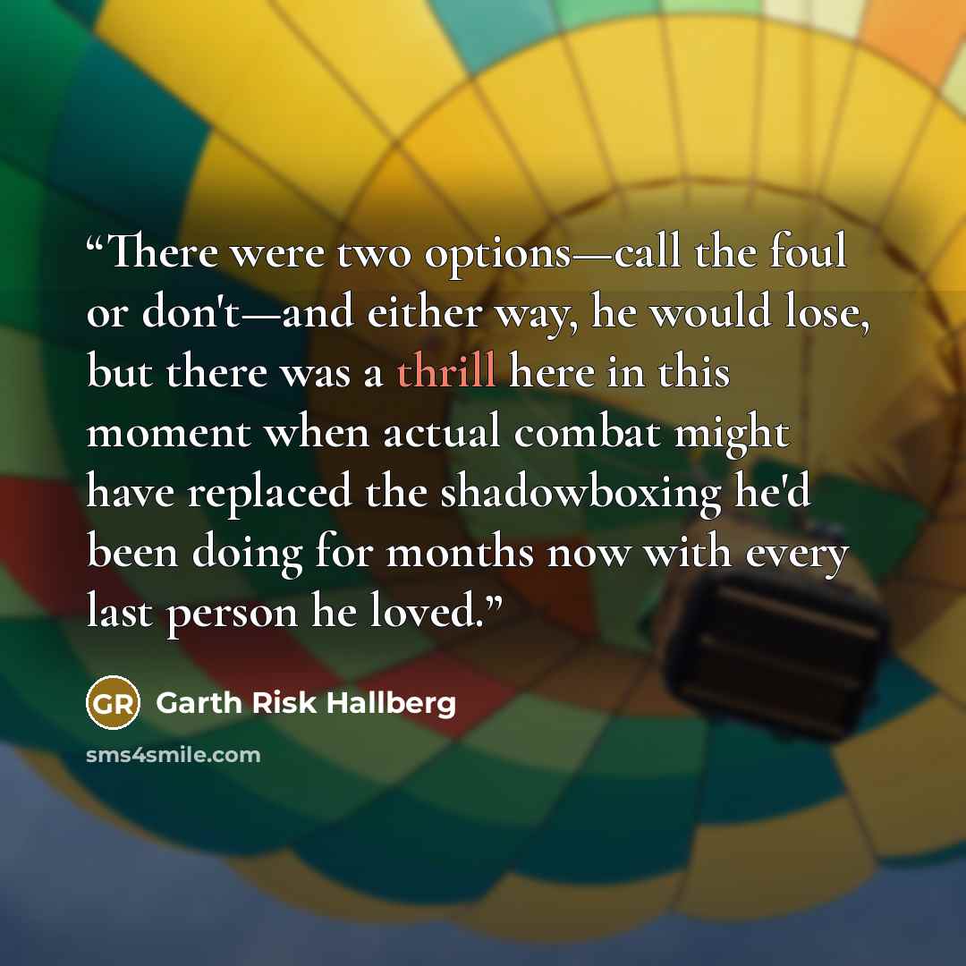 “There were two options—call the foul or don't—and either way, he would lose, but there was a thrill here in this moment when actual combat might have replaced the shadowboxing he'd been doing for months now with every last person he loved.” quote by Garth Risk Hallberg