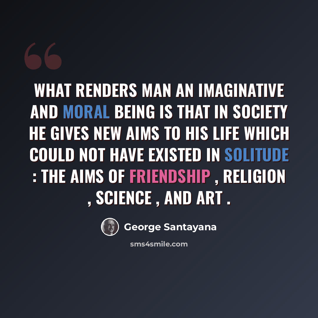 “What renders man an imaginative and moral being is that in society he gives new aims to his life which could not have existed in solitude : the aims of friendship , religion , science , and art .” quote by George Santayana