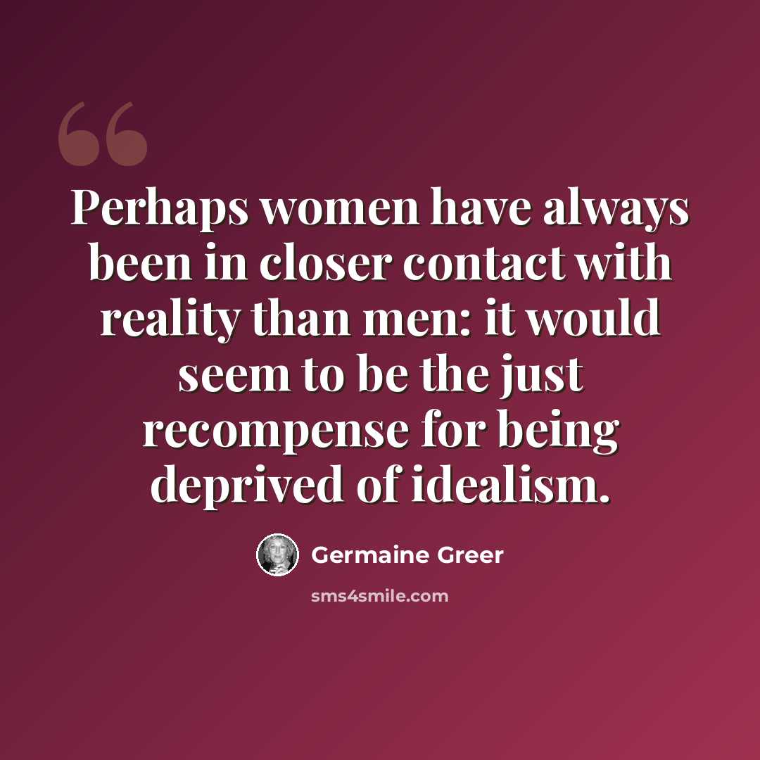 “Perhaps women have always been in closer contact with reality than men: it would seem to be the just recompense for being deprived of idealism.” quote by Germaine Greer