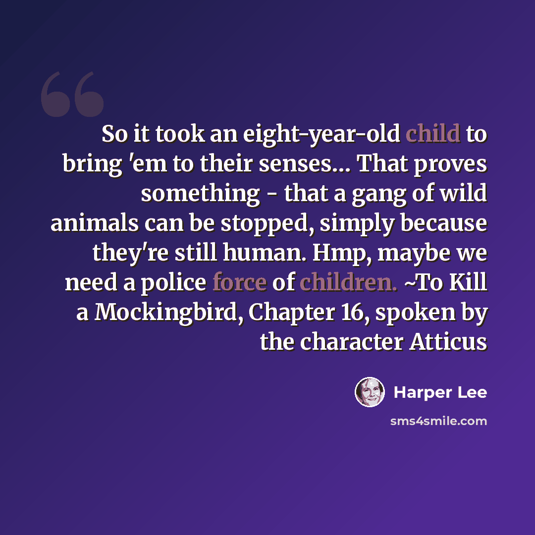 “So it took an eight-year-old child to bring 'em to their senses… That proves something - that a gang of wild animals can be stopped, simply because they're still human. Hmp, maybe we need a police force of children. ~To Kill a Mockingbird, Chapter 16, spoken by the character Atticus” quote by Harper Lee