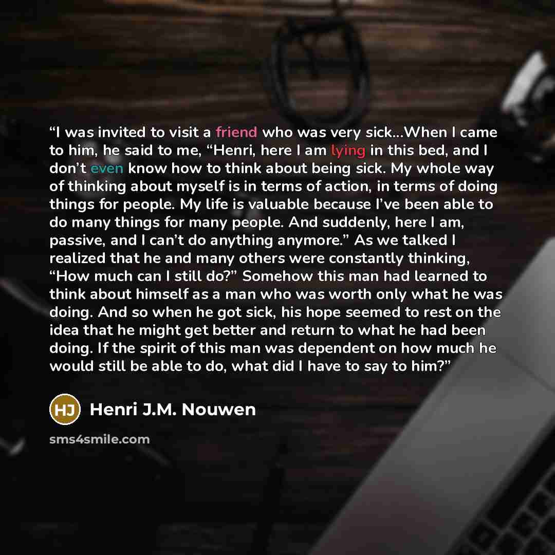 “I was invited to visit a friend who was very sick...When I came to him, he said to me, “Henri, here I am lying in this bed, and I don’t even know how to think about being sick. My whole way of thinking about myself is in terms of action, in terms of doing things for people. My life is valuable…” quote by Henri J.M. Nouwen
