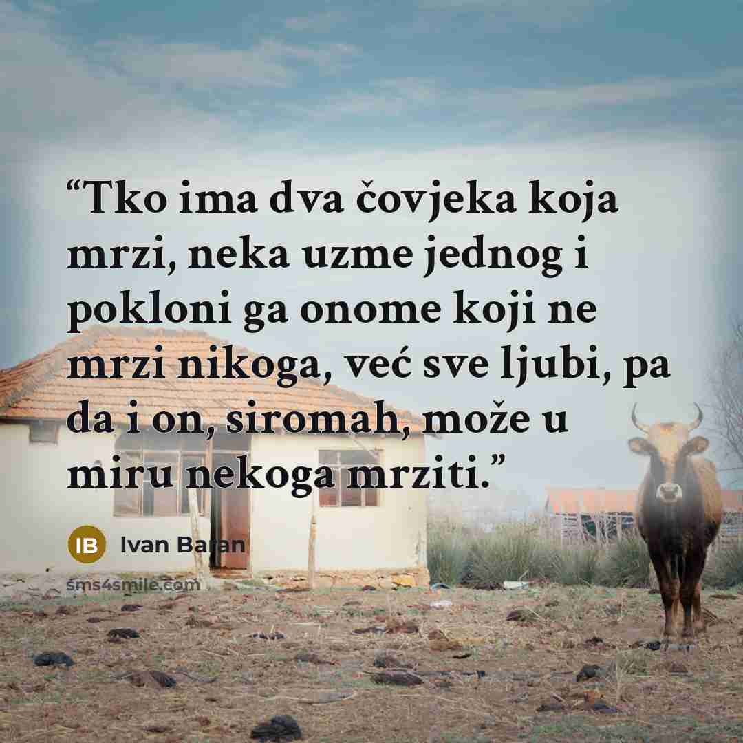 “Tko ima dva čovjeka koja mrzi, neka uzme jednog i pokloni ga onome koji ne mrzi nikoga, već sve ljubi, pa da i on, siromah, može u miru nekoga mrziti.” quote by Ivan Baran