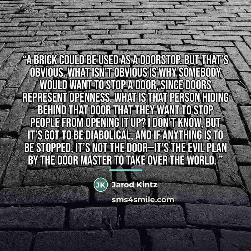 “A brick could be used as a doorstop. But that’s obvious. What isn’t obvious is why somebody would want to stop a door, since doors represent openness. What is that person hiding behind that door that they want to stop people from opening it up? I don’t know, but it’s got to be diabolical, and if…” quote by Jarod Kintz