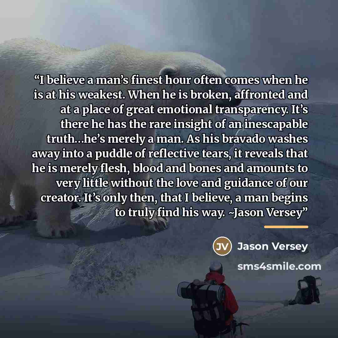 “I believe a man’s finest hour often comes when he is at his weakest. When he is broken, affronted and at a place of great emotional transparency. It’s there he has the rare insight of an inescapable truth…he’s merely a man. As his bravado washes away into a puddle of reflective tears, it reveals…” quote by Jason Versey