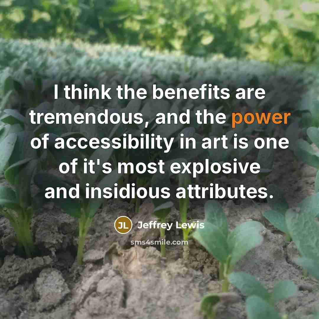 “I think the benefits are tremendous, and the power of accessibility in art is one of it's most explosive and insidious attributes.” quote by Jeffrey Lewis