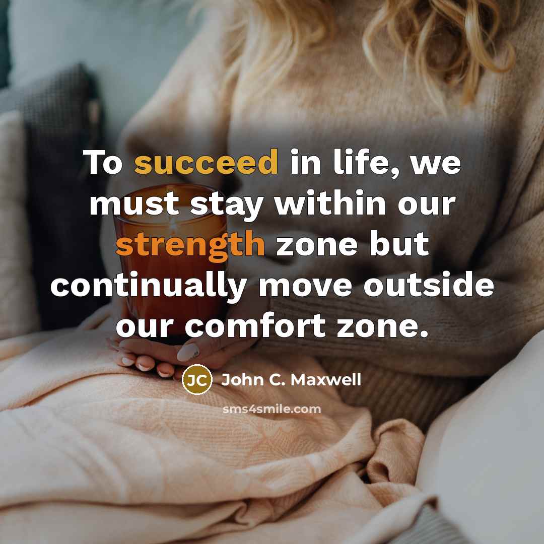 “To succeed in life, we must stay within our strength zone but continually move outside our comfort zone.” quote by John C. Maxwell