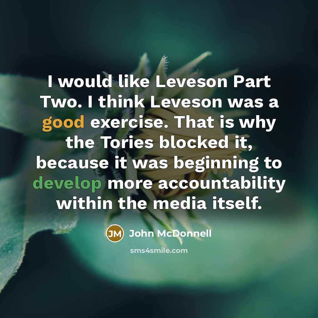“I would like Leveson Part Two. I think Leveson was a good exercise. That is why the Tories blocked it, because it was beginning to develop more accountability within the media itself.” quote by John McDonnell