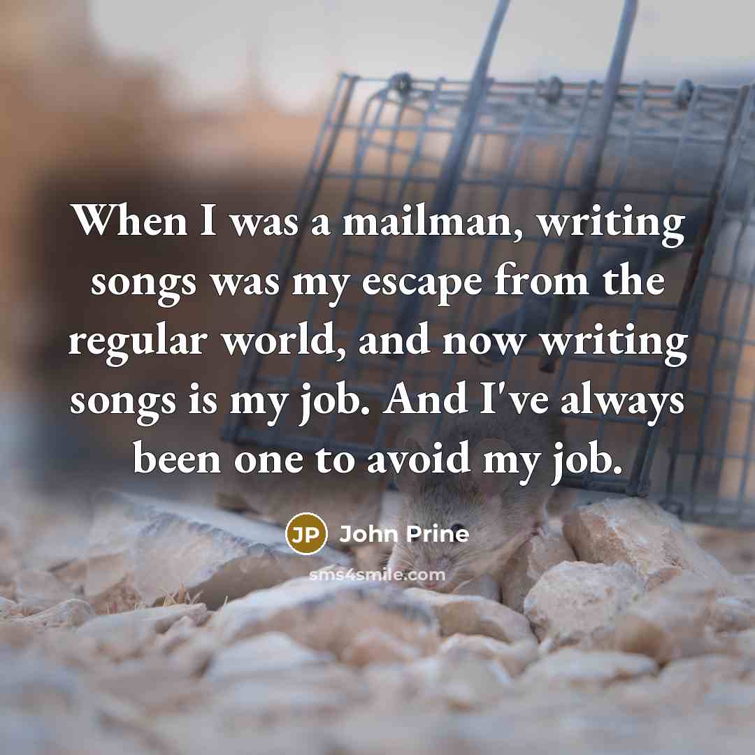 “When I was a mailman, writing songs was my escape from the regular world, and now writing songs is my job. And I've always been one to avoid my job.” quote by John Prine