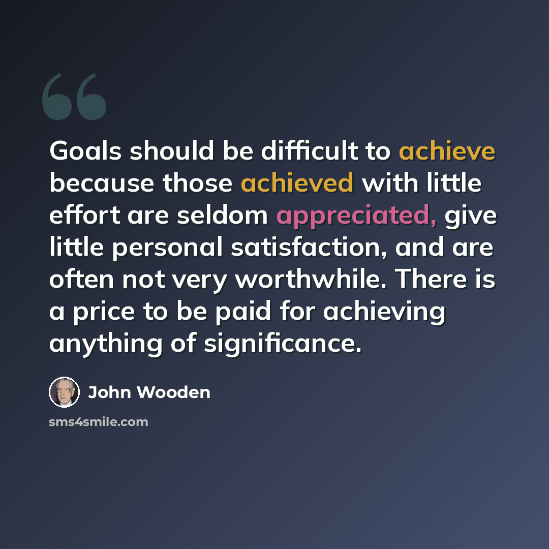 “Goals should be difficult to achieve because those achieved with little effort are seldom appreciated, give little personal satisfaction, and are often not very worthwhile. There is a price to be paid for achieving anything of significance.” quote by John Wooden