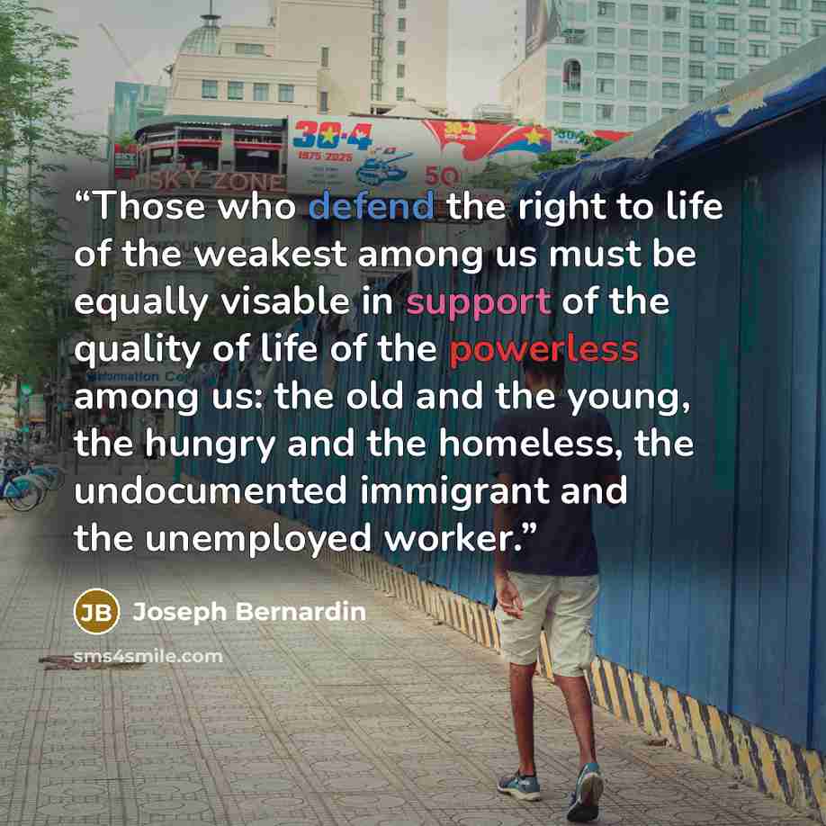 “Those who defend the right to life of the weakest among us must be equally visable in support of the quality of life of the powerless among us: the old and the young, the hungry and the homeless, the undocumented immigrant and the unemployed worker.” quote by Joseph Bernardin