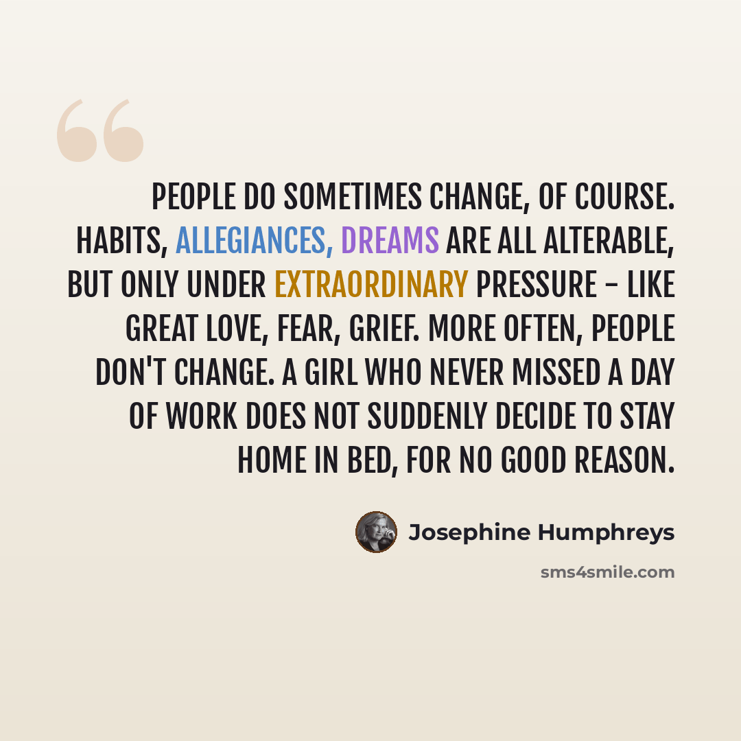 “People do sometimes change, of course. Habits, allegiances, dreams are all alterable, but only under extraordinary pressure - like great love, fear, grief. More often, people don't change. A girl who never missed a day of work does not suddenly decide to stay home in bed, for no good reason.” quote by Josephine Humphreys