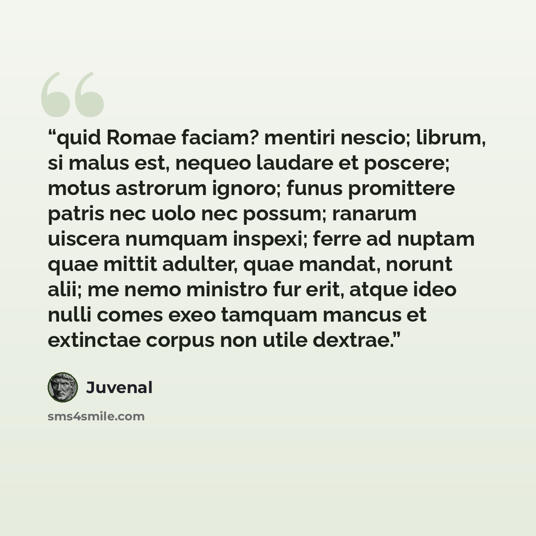 “quid Romae faciam? mentiri nescio; librum, si malus est, nequeo laudare et poscere; motus astrorum ignoro; funus promittere patris nec uolo nec possum; ranarum uiscera numquam inspexi; ferre ad nuptam quae mittit adulter, quae mandat, norunt alii; me nemo ministro fur erit, atque ideo nulli comes…” quote by Juvenal