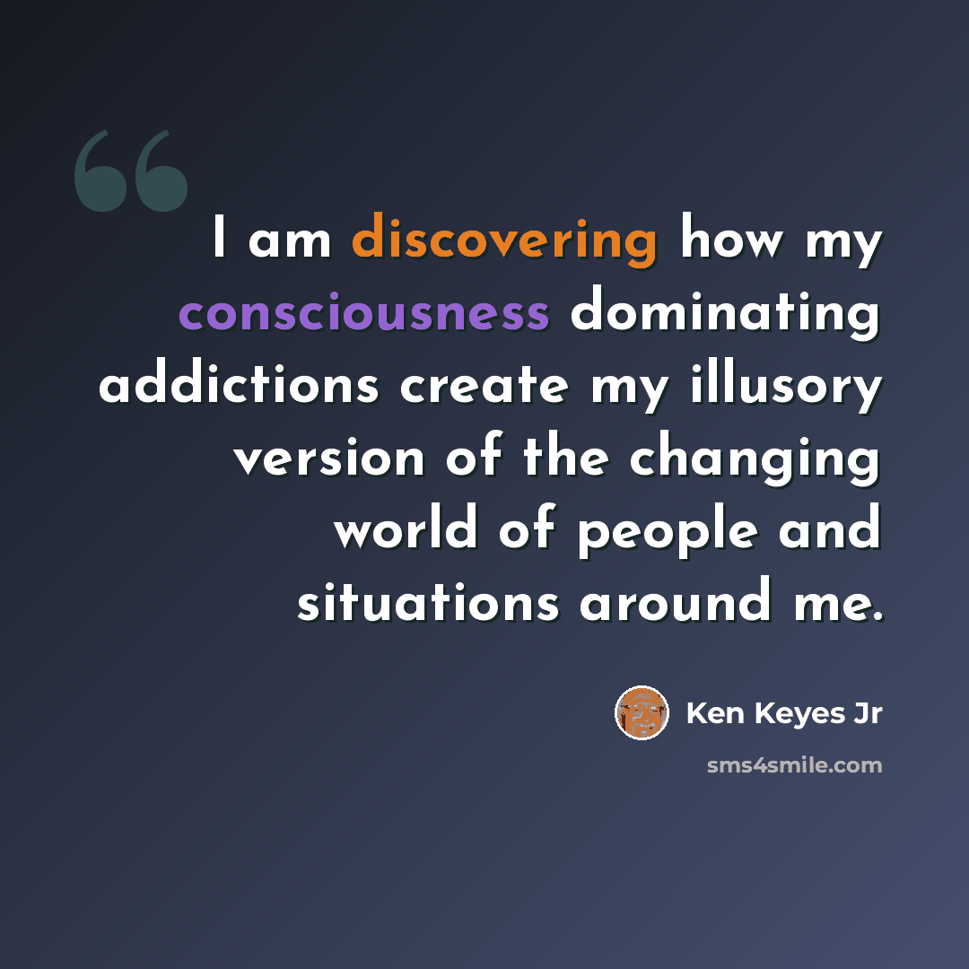 “I am discovering how my consciousness dominating addictions create my illusory version of the changing world of people and situations around me.” quote by Ken Keyes Jr