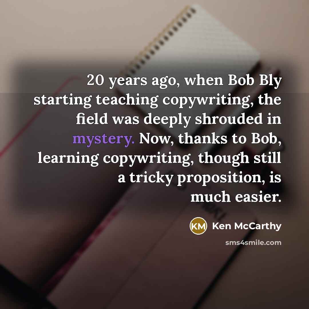 “20 years ago, when Bob Bly starting teaching copywriting, the field was deeply shrouded in mystery. Now, thanks to Bob, learning copywriting, though still a tricky proposition, is much easier.” quote by Ken McCarthy