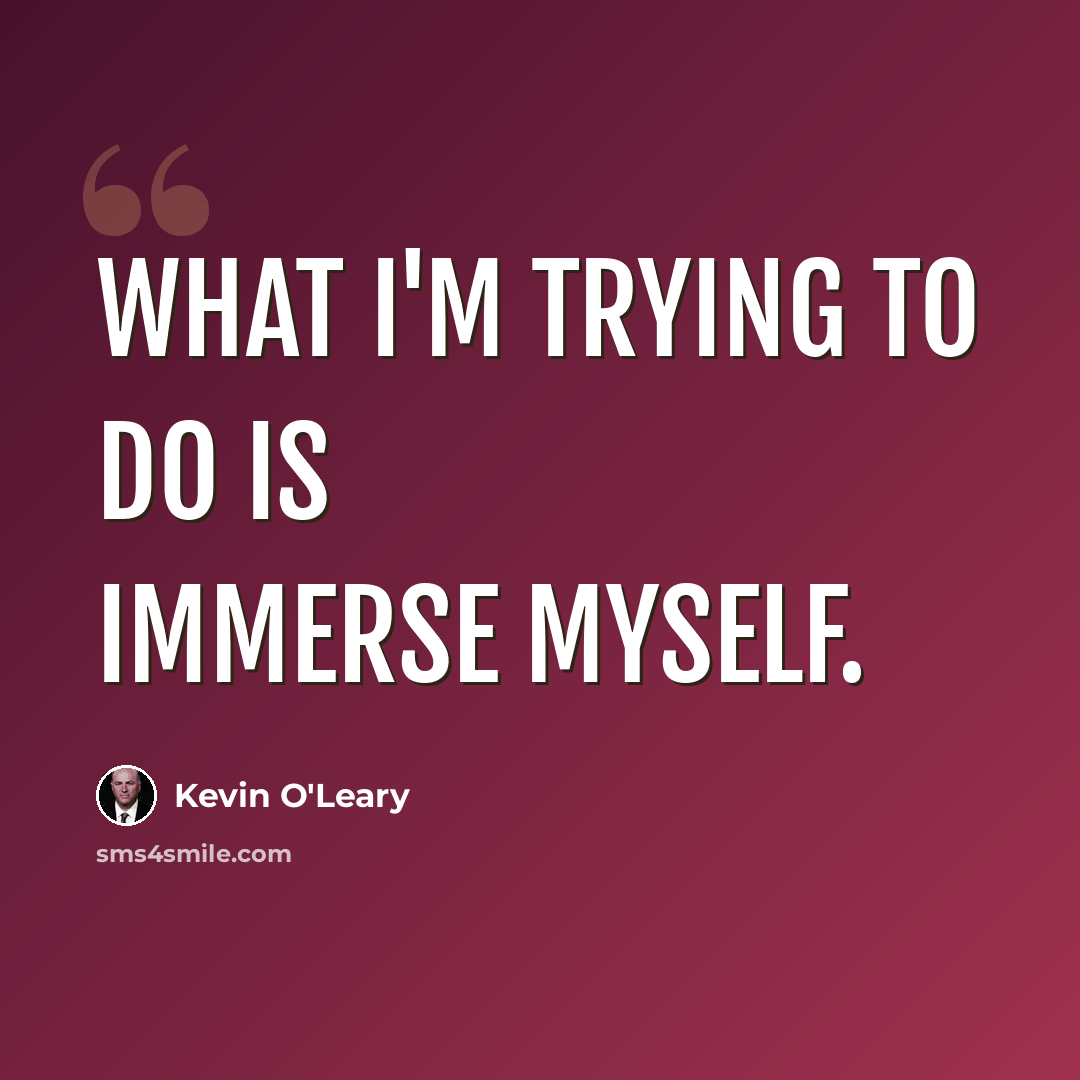 “What I'm trying to do is immerse myself.” quote by Kevin O'Leary