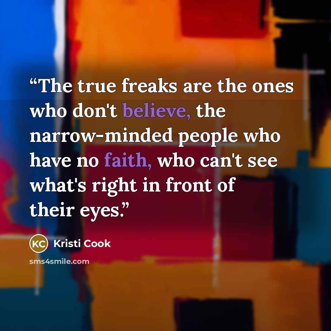 “The true freaks are the ones who don't believe, the narrow-minded people who have no faith, who can't see what's right in front of their eyes.” quote by Kristi Cook