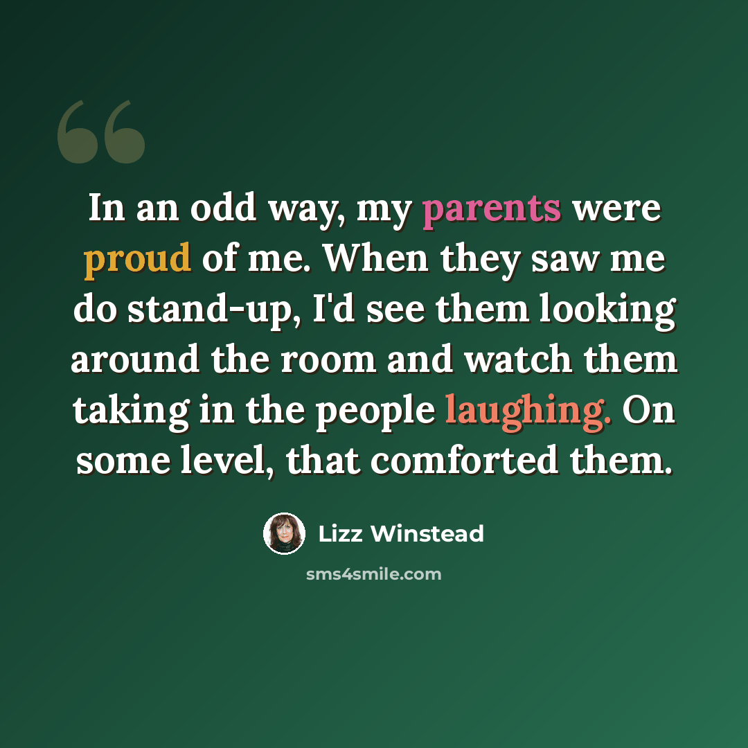“In an odd way, my parents were proud of me. When they saw me do stand-up, I'd see them looking around the room and watch them taking in the people laughing. On some level, that comforted them.” quote by Lizz Winstead
