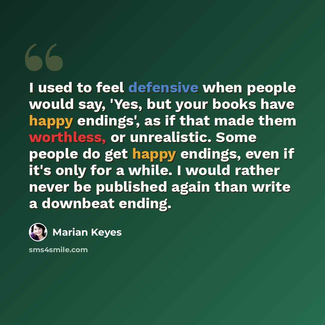 “I used to feel defensive when people would say, 'Yes, but your books have happy endings', as if that made them worthless, or unrealistic. Some people do get happy endings, even if it's only for a while. I would rather never be published again than write a downbeat ending.” quote by Marian Keyes