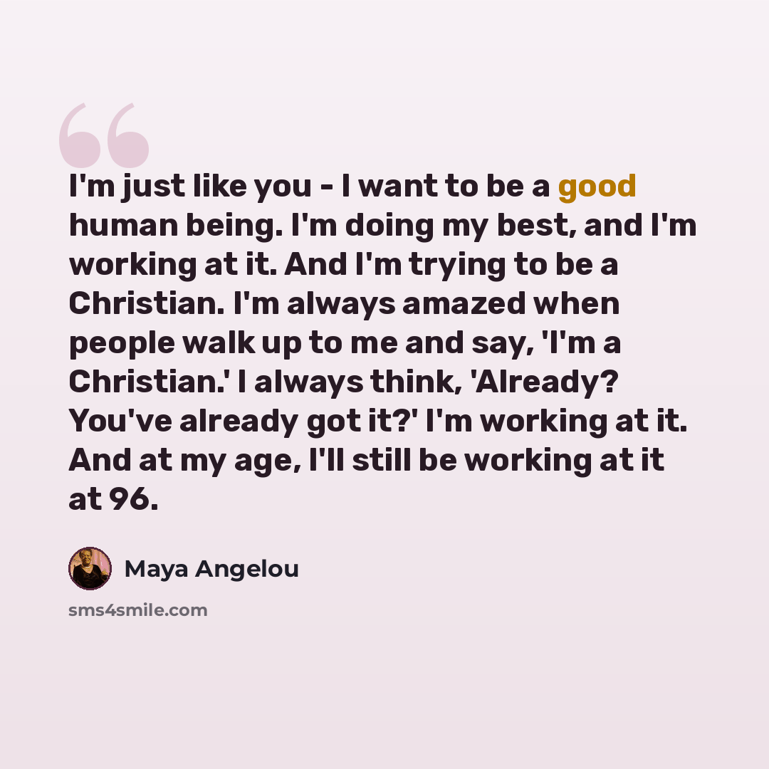 “I'm just like you - I want to be a good human being. I'm doing my best, and I'm working at it. And I'm trying to be a Christian. I'm always amazed when people walk up to me and say, 'I'm a Christian.' I always think, 'Already? You've already got it?' I'm working at it. And at my age, I'll still be…” quote by Maya Angelou