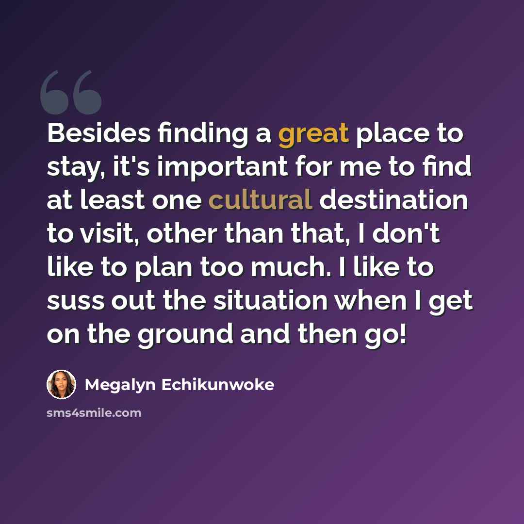 “Besides finding a great place to stay, it's important for me to find at least one cultural destination to visit, other than that, I don't like to plan too much. I like to suss out the situation when I get on the ground and then go!” quote by Megalyn Echikunwoke