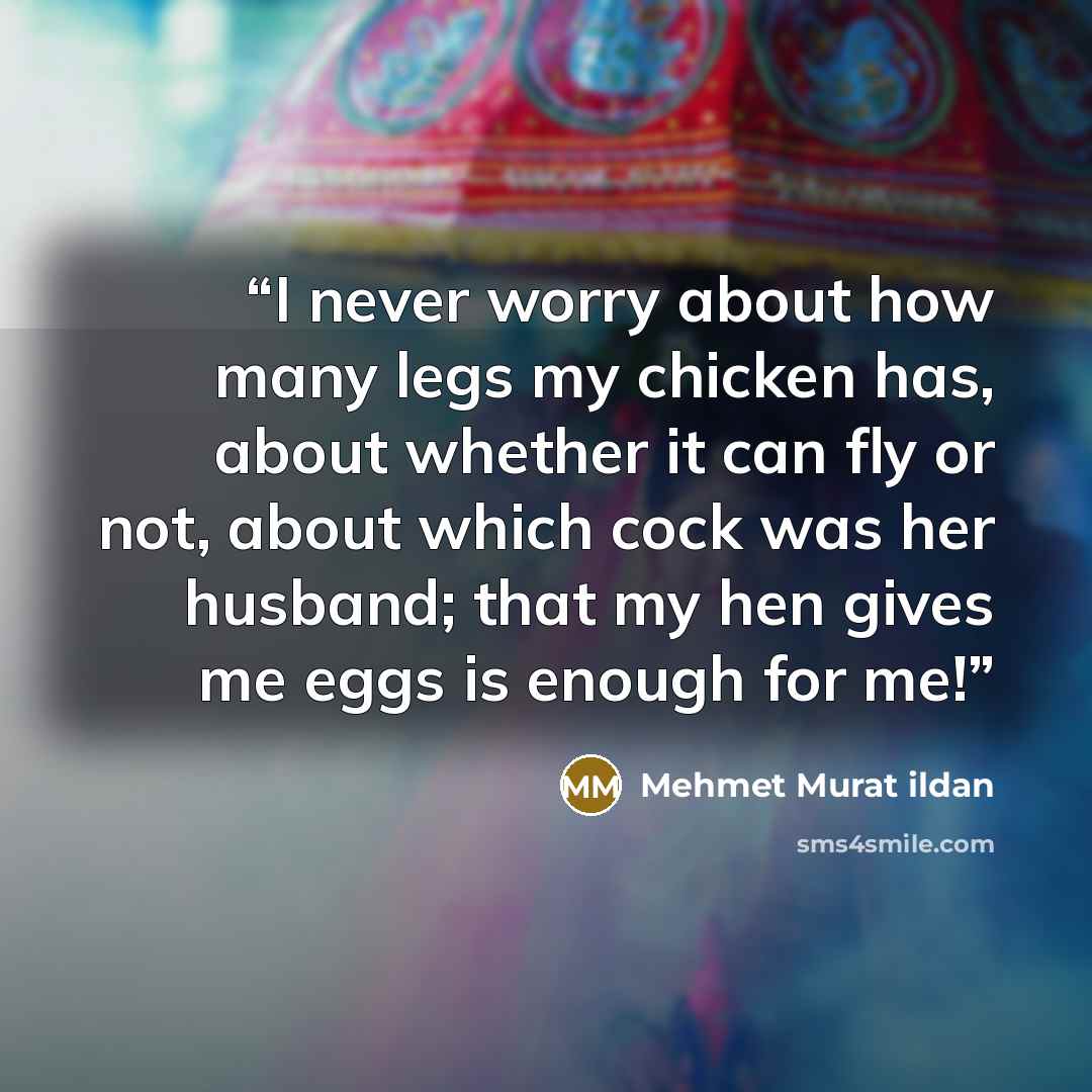 “I never worry about how many legs my chicken has, about whether it can fly or not, about which cock was her husband; that my hen gives me eggs is enough for me!” quote by Mehmet Murat ildan