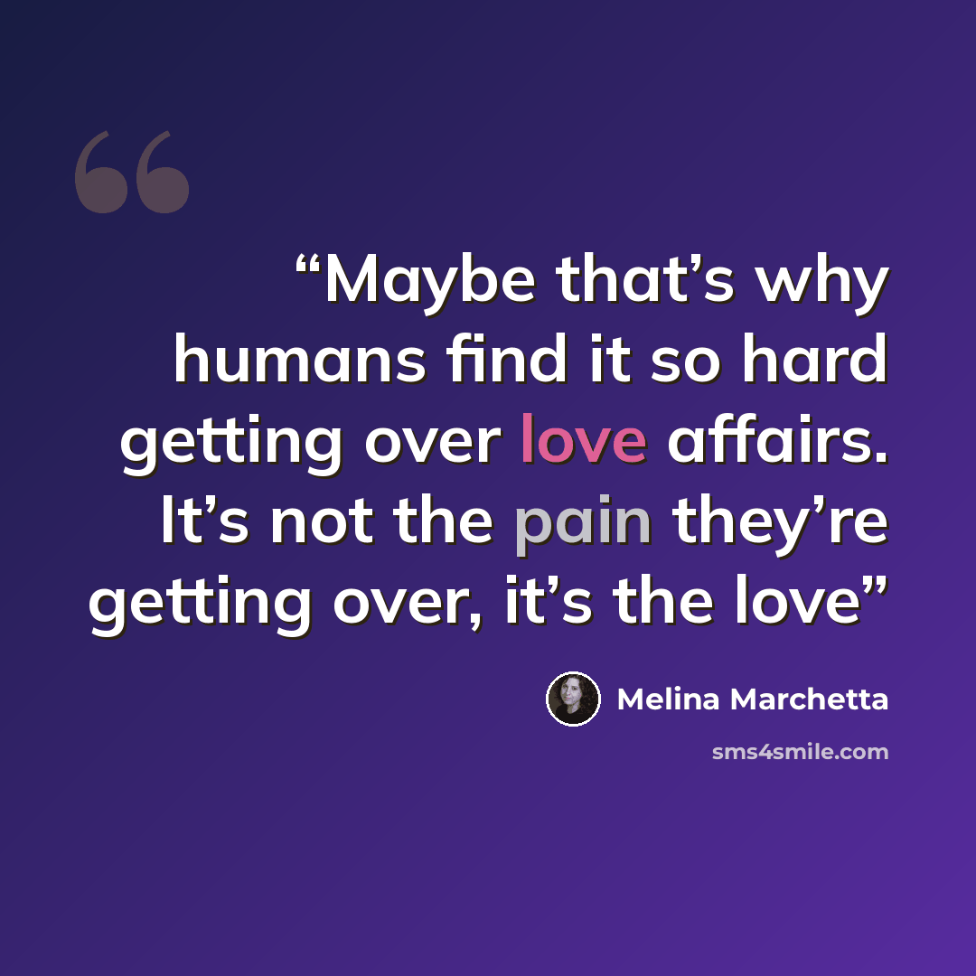 “Maybe that’s why humans find it so hard getting over love affairs. It’s not the pain they’re getting over, it’s the love” quote by Melina Marchetta