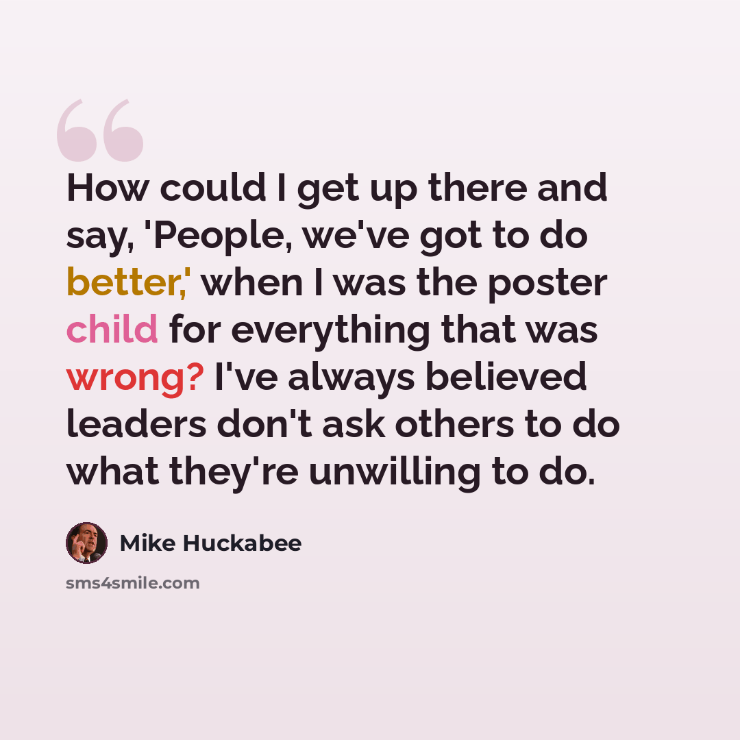 “How could I get up there and say, 'People, we've got to do better,' when I was the poster child for everything that was wrong? I've always believed leaders don't ask others to do what they're unwilling to do.” quote by Mike Huckabee
