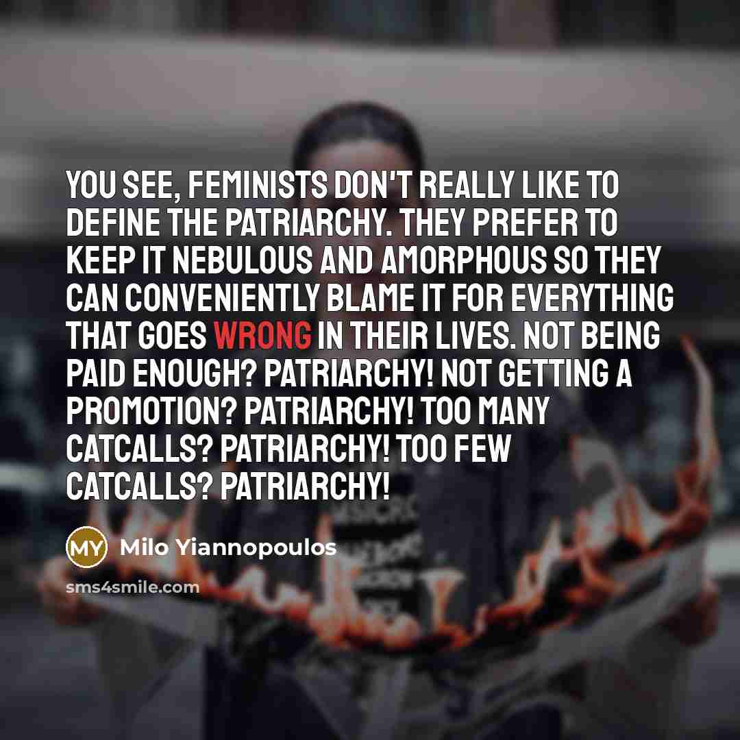 “You see, feminists don't really like to define the Patriarchy. They prefer to keep it nebulous and amorphous so they can conveniently blame it for everything that goes wrong in their lives. Not being paid enough? Patriarchy! Not getting a promotion? Patriarchy! Too many catcalls? Patriarchy! Too…” quote by Milo Yiannopoulos