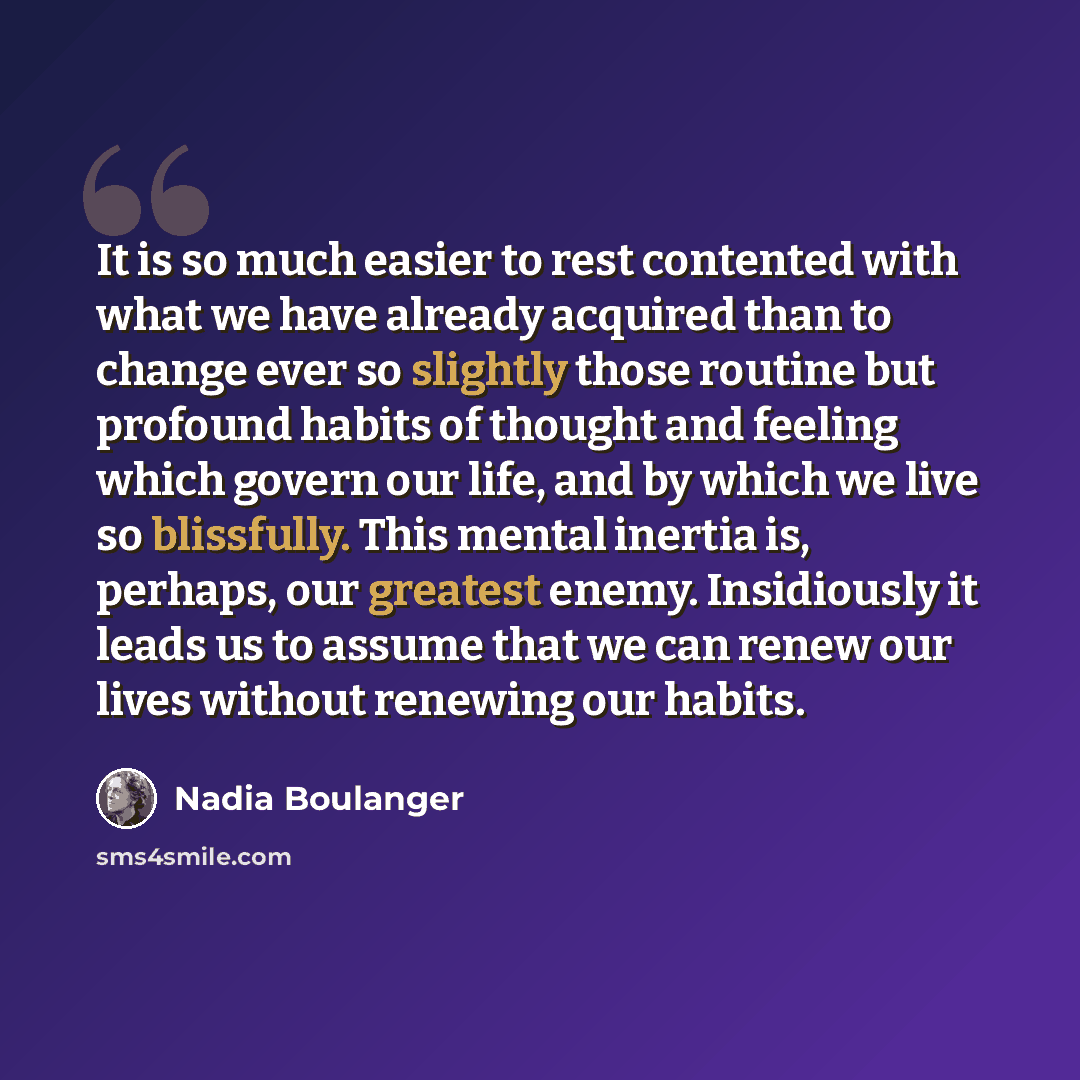 “It is so much easier to rest contented with what we have already acquired than to change ever so slightly those routine but profound habits of thought and feeling which govern our life, and by which we live so blissfully. This mental inertia is, perhaps, our greatest enemy. Insidiously it leads us…” quote by Nadia Boulanger