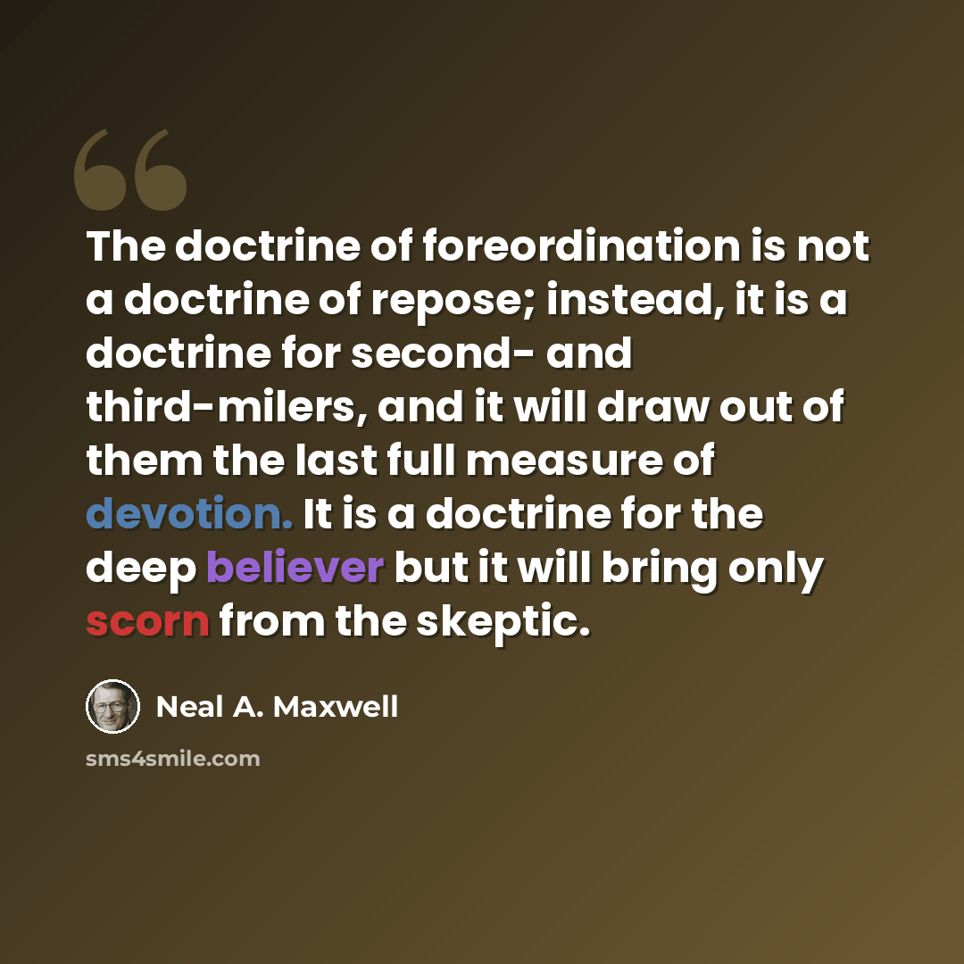 “The doctrine of foreordination is not a doctrine of repose; instead, it is a doctrine for second- and third-milers, and it will draw out of them the last full measure of devotion. It is a doctrine for the deep believer but it will bring only scorn from the skeptic.” quote by Neal A. Maxwell