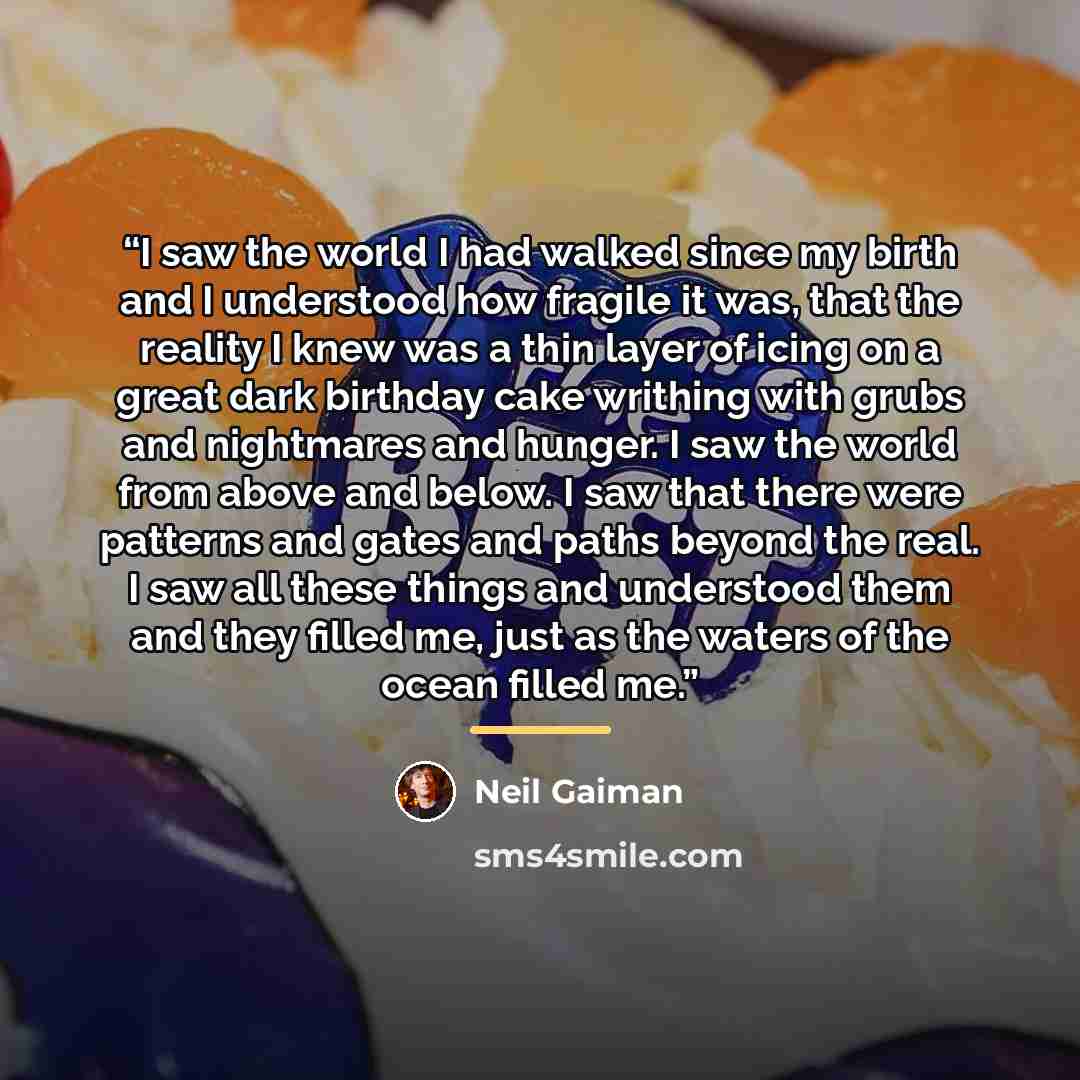 “I saw the world I had walked since my birth and I understood how fragile it was, that the reality I knew was a thin layer of icing on a great dark birthday cake writhing with grubs and nightmares and hunger. I saw the world from above and below. I saw that there were patterns and gates and paths…” quote by Neil Gaiman