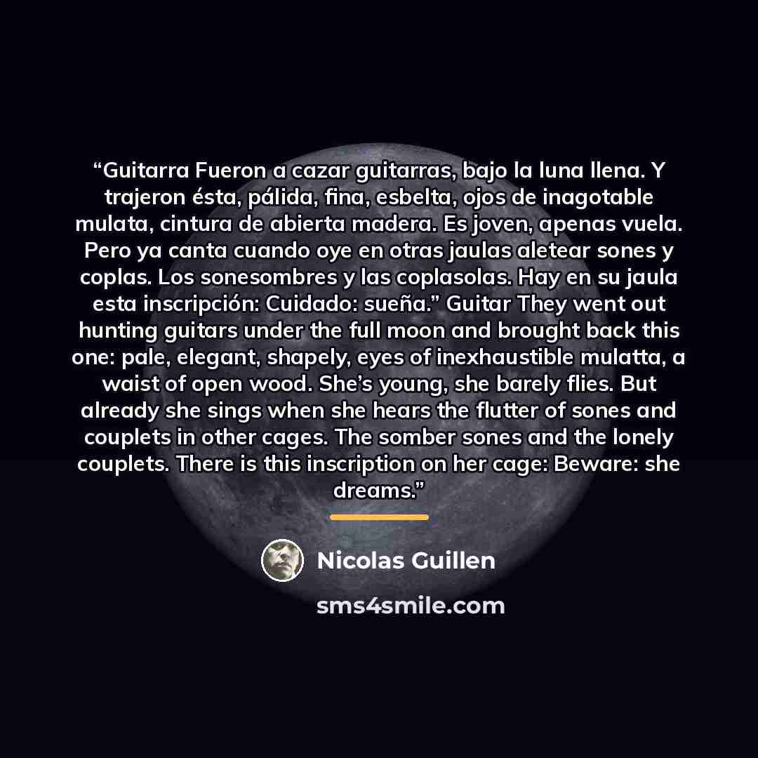 “Guitarra Fueron a cazar guitarras, bajo la luna llena. Y trajeron ésta, pálida, fina, esbelta, ojos de inagotable mulata, cintura de abierta madera. Es joven, apenas vuela. Pero ya canta cuando oye en otras jaulas aletear sones y coplas. Los sonesombres y las coplasolas. Hay en su jaula esta…” quote by Nicolás Guillén