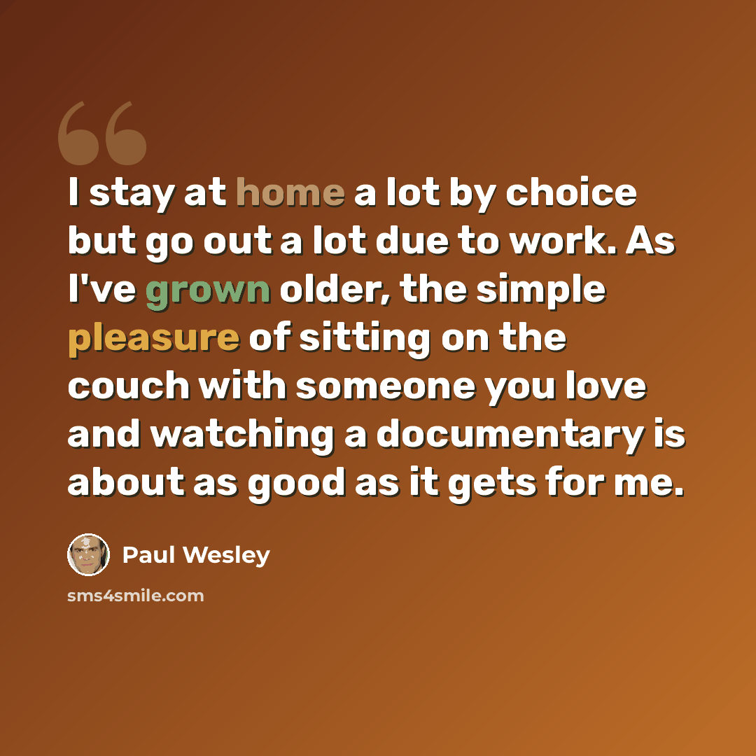“I stay at home a lot by choice but go out a lot due to work. As I've grown older, the simple pleasure of sitting on the couch with someone you love and watching a documentary is about as good as it gets for me.” quote by Paul Wesley