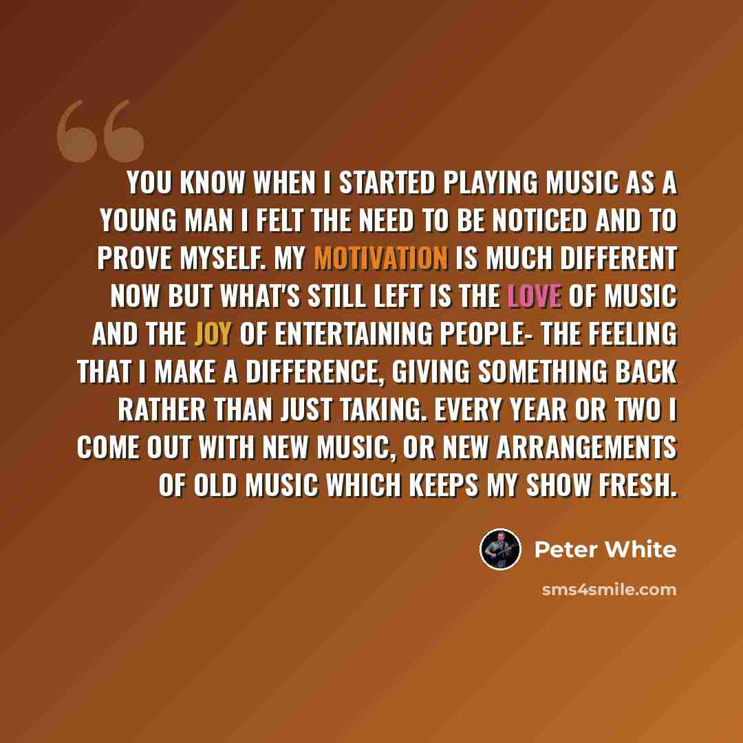 “You know when I started playing music as a young man I felt the need to be noticed and to prove myself. My motivation is much different now but what's still left is the love of music and the joy of entertaining people- the feeling that I make a difference, giving something back rather than just…” quote by Peter White