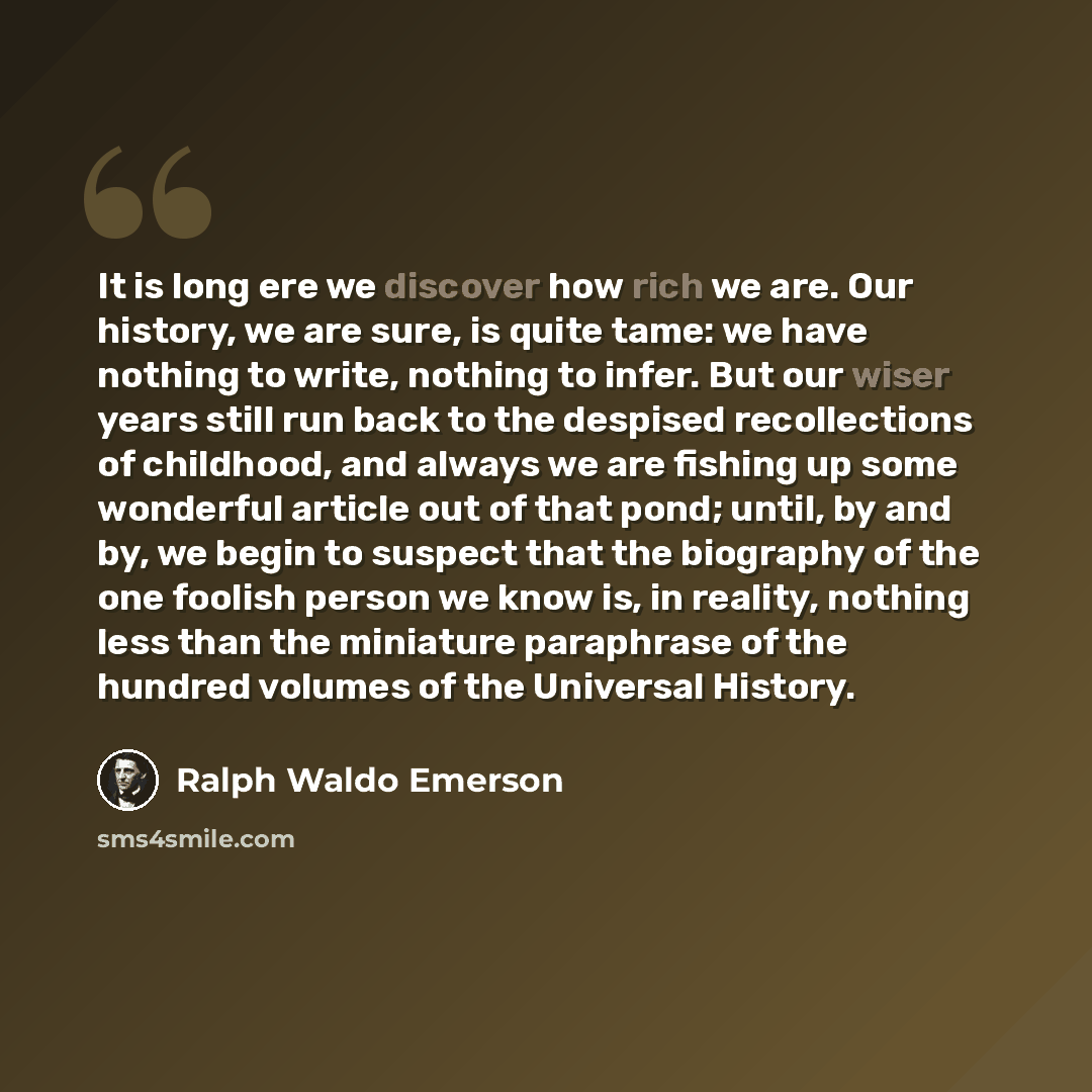 “It is long ere we discover how rich we are. Our history, we are sure, is quite tame: we have nothing to write, nothing to infer. But our wiser years still run back to the despised recollections of childhood, and always we are fishing up some wonderful article out of that pond; until, by and by, we…” quote by Ralph Waldo Emerson