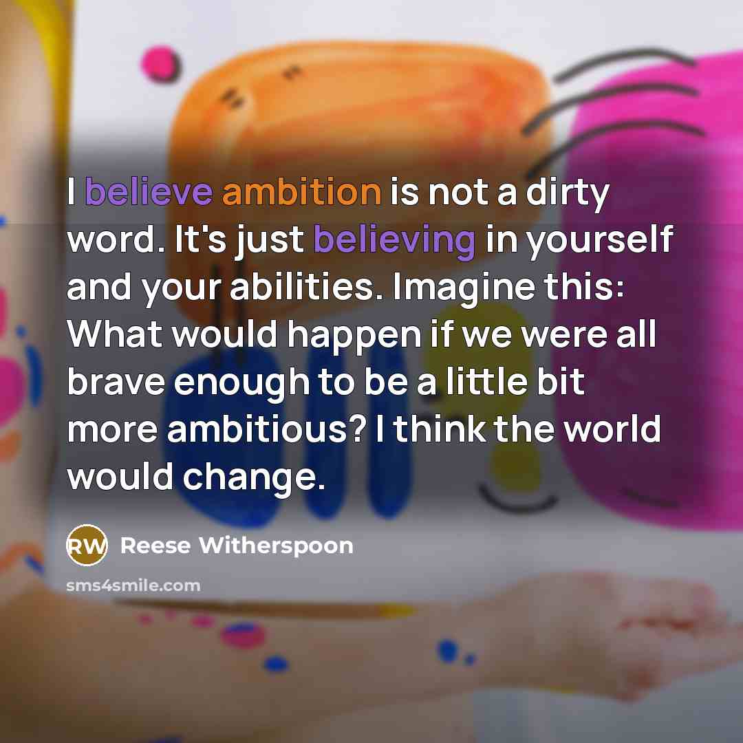 “I believe ambition is not a dirty word. It's just believing in yourself and your abilities. Imagine this: What would happen if we were all brave enough to be a little bit more ambitious? I think the world would change.” quote by Reese Witherspoon