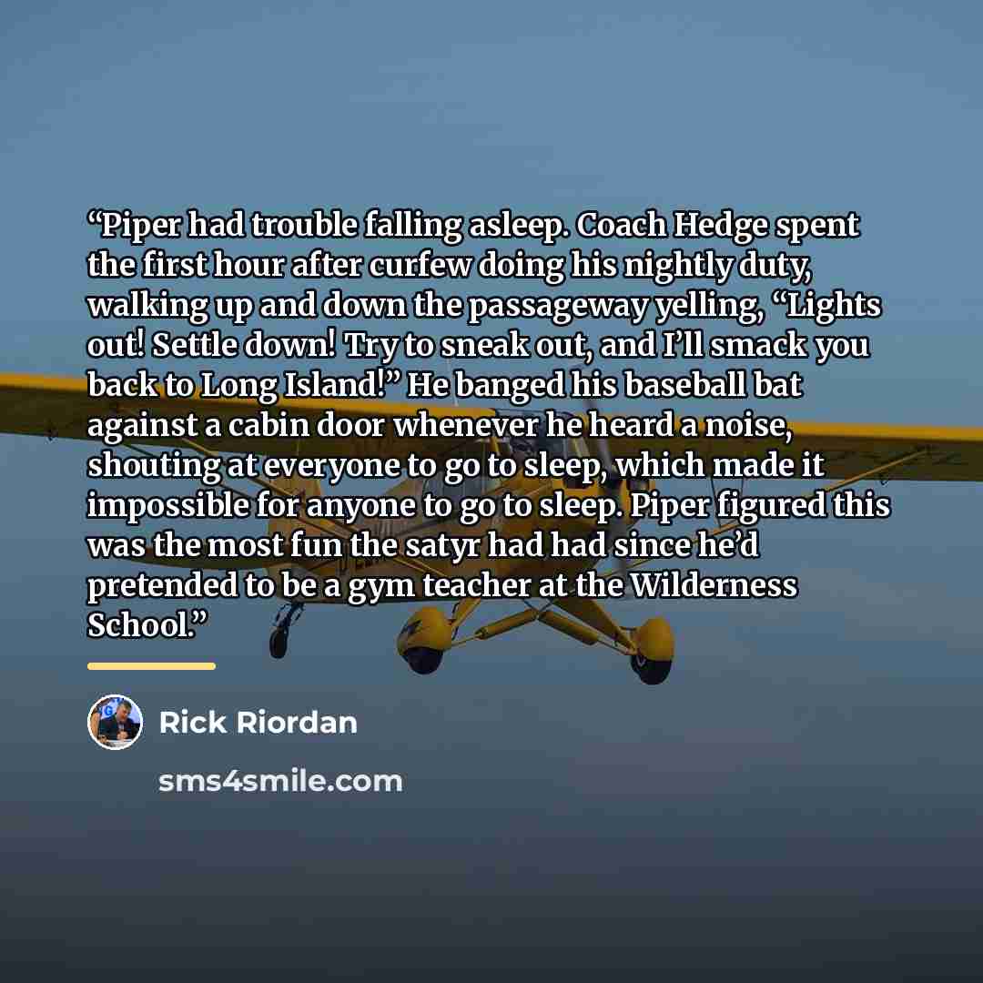 “Piper had trouble falling asleep. Coach Hedge spent the first hour after curfew doing his nightly duty, walking up and down the passageway yelling, “Lights out! Settle down! Try to sneak out, and I’ll smack you back to Long Island!” He banged his baseball bat against a cabin door whenever he heard…” quote by Rick Riordan