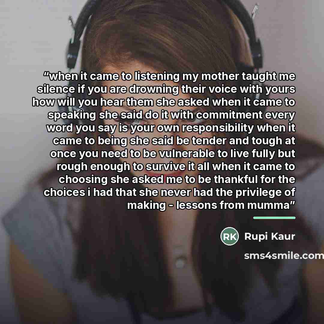 “when it came to listening my mother taught me silence if you are drowning their voice with yours how will you hear them she asked when it came to speaking she said do it with commitment every word you say is your own responsibility when it came to being she said be tender and tough at once you…” quote by Rupi Kaur