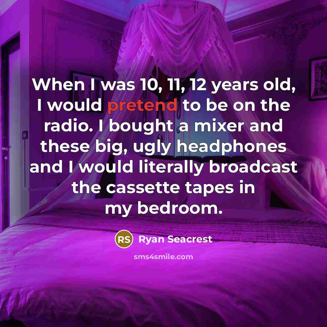 “When I was 10, 11, 12 years old, I would pretend to be on the radio. I bought a mixer and these big, ugly headphones and I would literally broadcast the cassette tapes in my bedroom.” quote by Ryan Seacrest