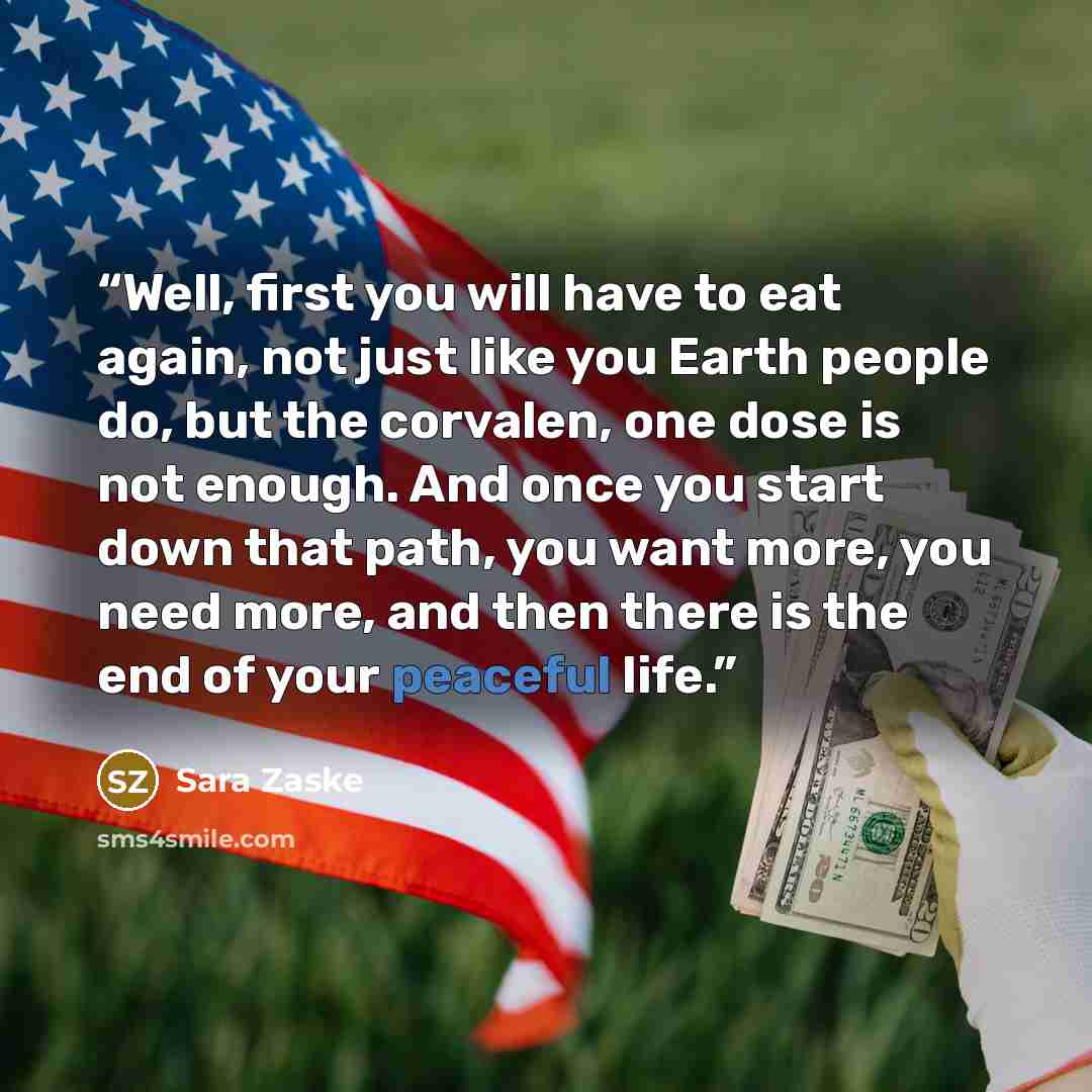 “Well, first you will have to eat again, not just like you Earth people do, but the corvalen, one dose is not enough. And once you start down that path, you want more, you need more, and then there is the end of your peaceful life.” quote by Sara Zaske
