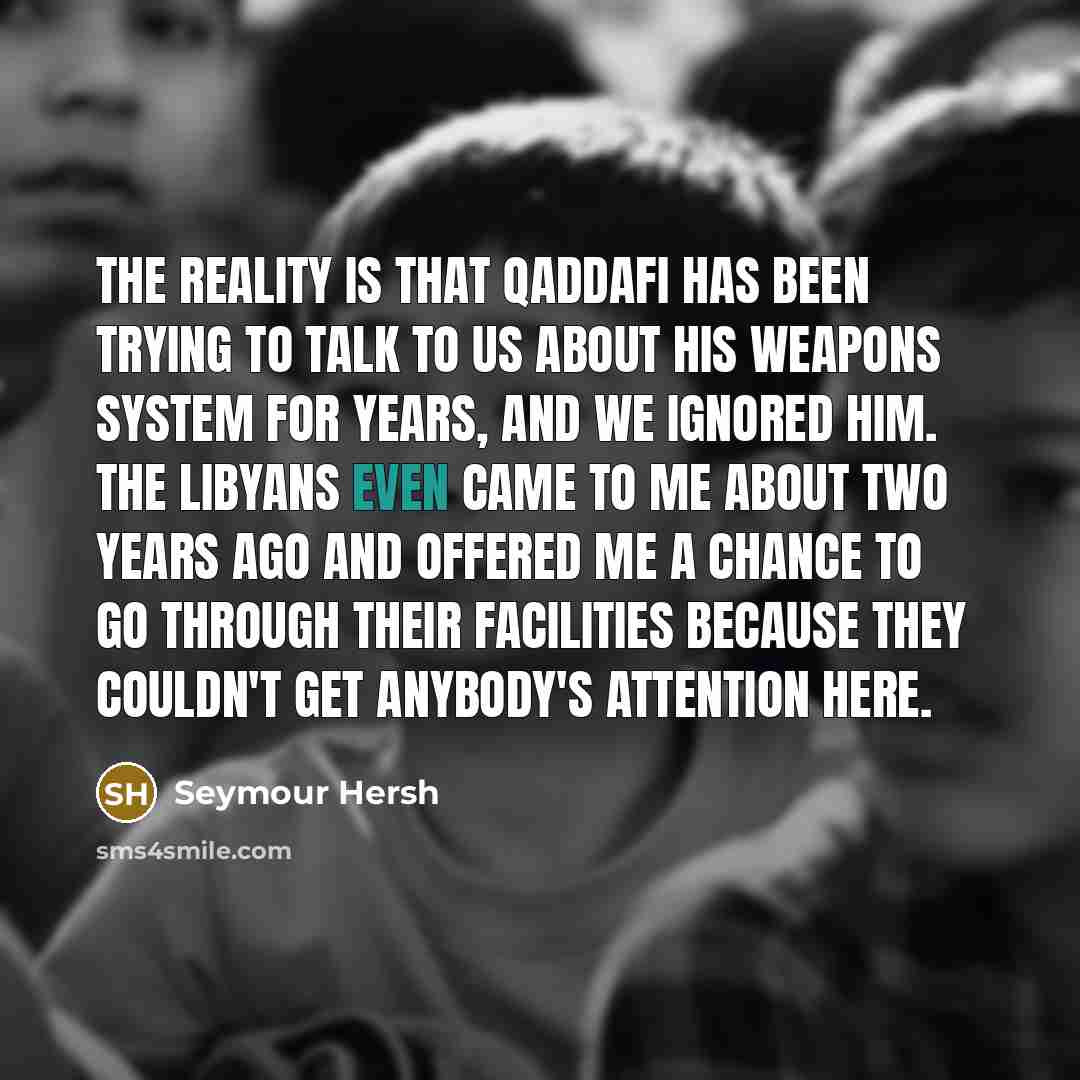 “The reality is that Qaddafi has been trying to talk to us about his weapons system for years, and we ignored him. The Libyans even came to me about two years ago and offered me a chance to go through their facilities because they couldn't get anybody's attention here.” quote by Seymour Hersh