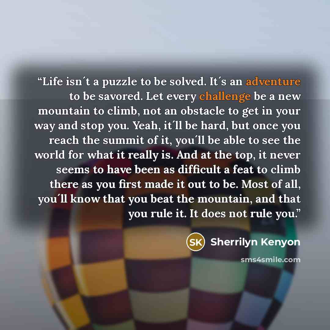 “Life isn´t a puzzle to be solved. It´s an adventure to be savored. Let every challenge be a new mountain to climb, not an obstacle to get in your way and stop you. Yeah, it´ll be hard, but once you reach the summit of it, you´ll be able to see the world for what it really is. And at the top, it…” quote by Sherrilyn Kenyon