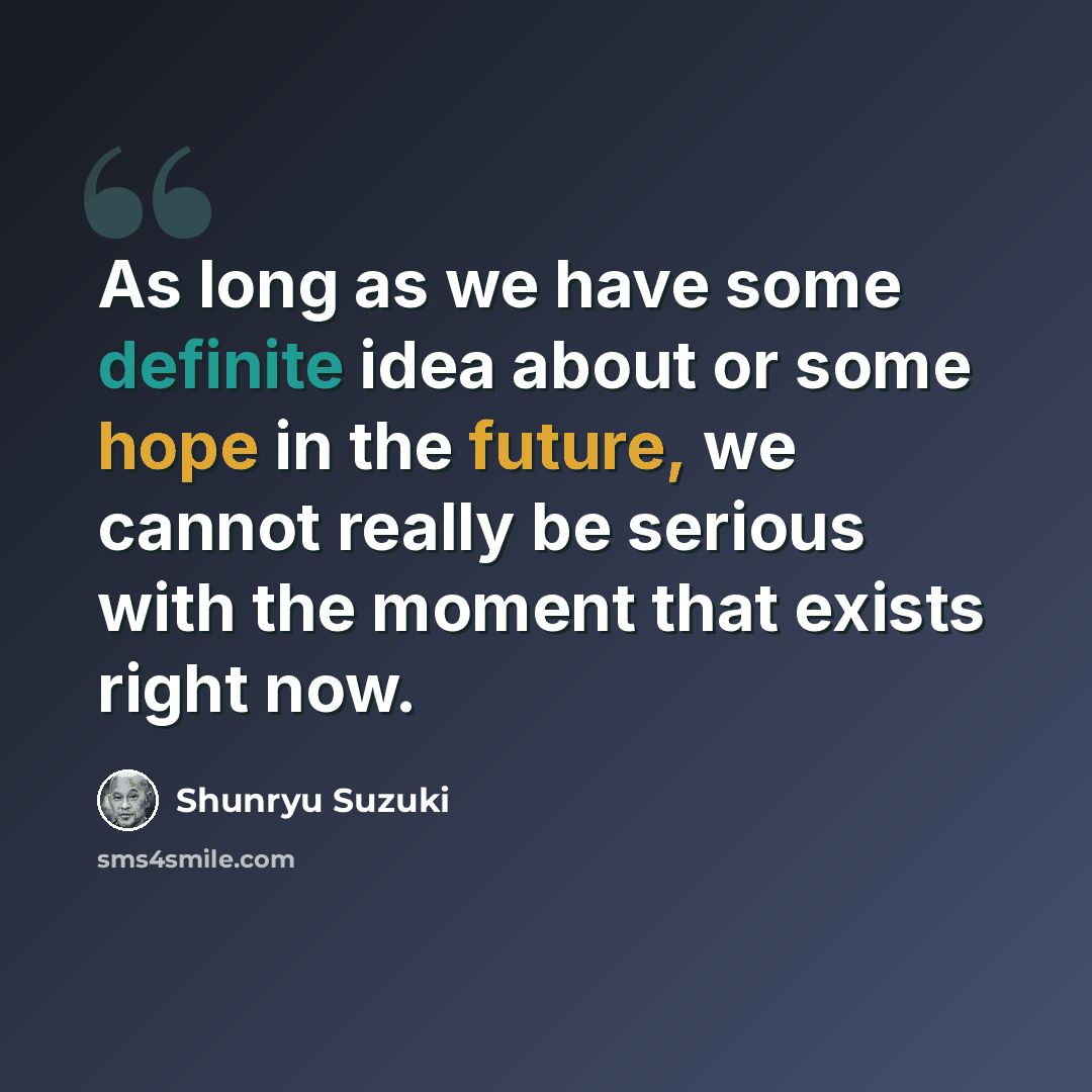 “As long as we have some definite idea about or some hope in the future, we cannot really be serious with the moment that exists right now.” quote by Shunryu Suzuki