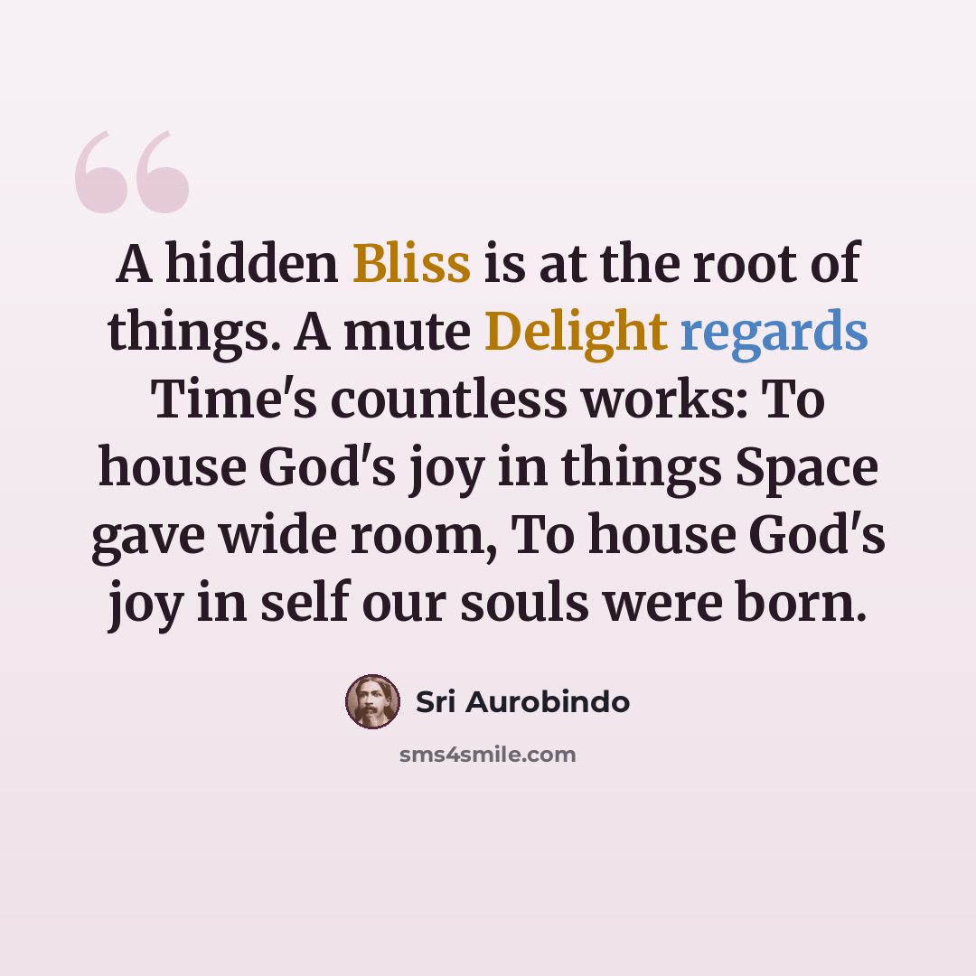 “A hidden Bliss is at the root of things. A mute Delight regards Time's countless works: To house God's joy in things Space gave wide room, To house God's joy in self our souls were born.” quote by Sri Aurobindo