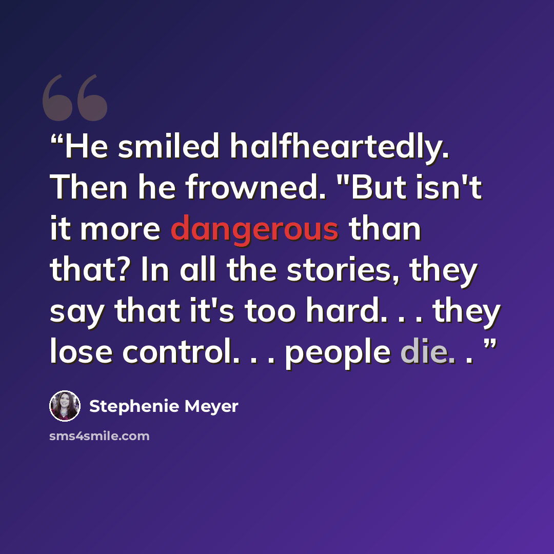 “He smiled halfheartedly. Then he frowned. "But isn't it more dangerous than that? In all the stories, they say that it's too hard. . . they lose control. . . people die. .” quote by Stephenie Meyer